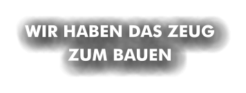WIR HABEN DAS ZEUG ZUM BAUEN