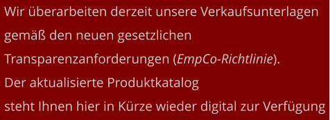 Wir überarbeiten derzeit unsere Verkaufsunterlagen gemäß den neuen gesetzlichen  Transparenzanforderungen (EmpCo-Richtlinie).  Der aktualisierte Produktkatalog  steht Ihnen hier in Kürze wieder digital zur Verfügung