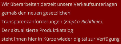 Wir überarbeiten derzeit unsere Verkaufsunterlagen gemäß den neuen gesetzlichen  Transparenzanforderungen (EmpCo-Richtlinie).  Der aktualisierte Produktkatalog  steht Ihnen hier in Kürze wieder digital zur Verfügung